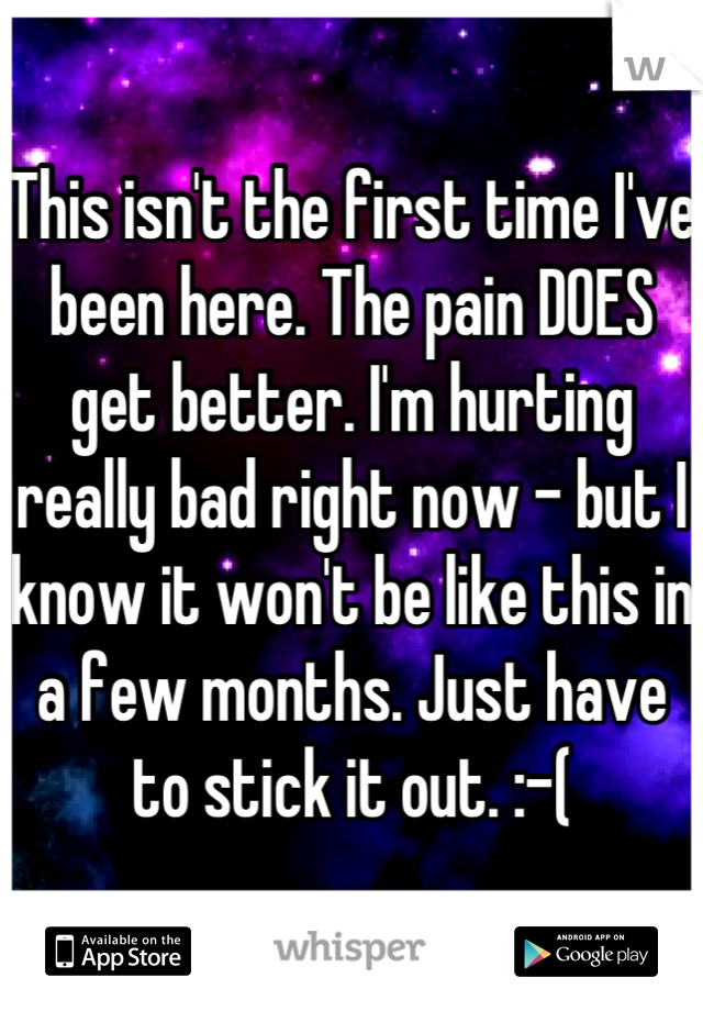 This isn't the first time I've been here. The pain DOES get better. I'm hurting really bad right now - but I know it won't be like this in a few months. Just have to stick it out. :-(