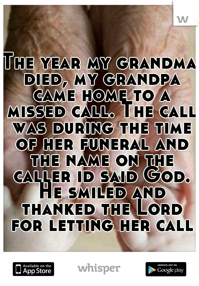 The year my grandma died, my grandpa came home to a missed call. The call was during the time of her funeral and the name on the caller id said God. He smiled and thanked the Lord for letting her call