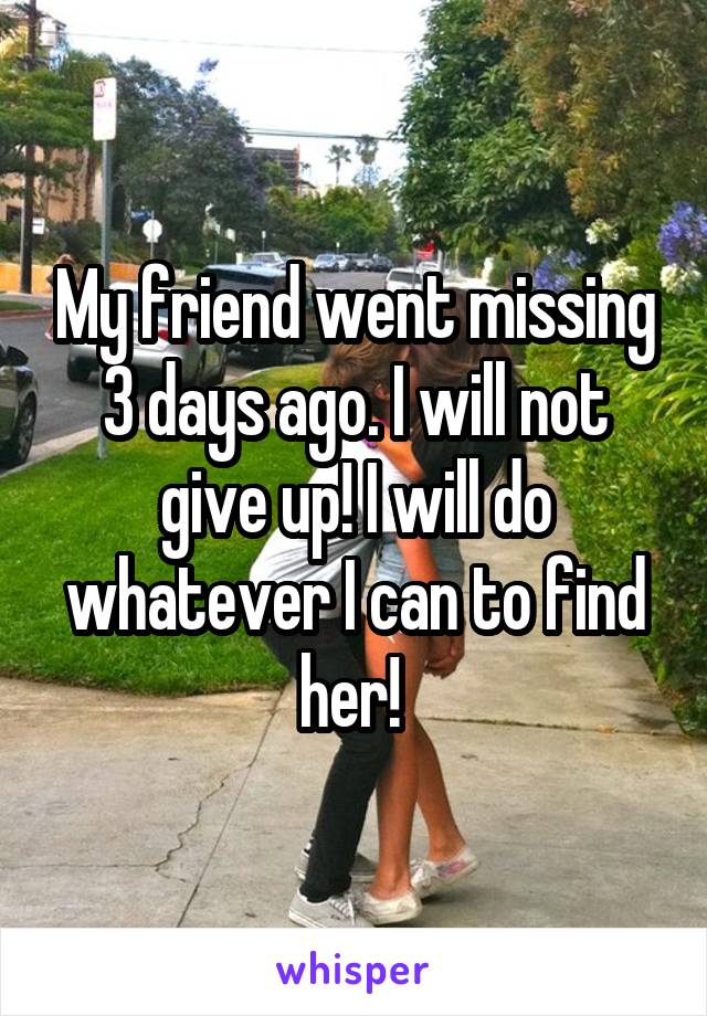 My friend went missing 3 days ago. I will not give up! I will do whatever I can to find her! 