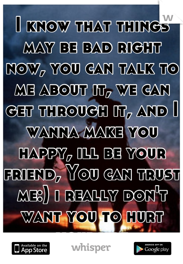 I know that things may be bad right now, you can talk to me about it, we can get through it, and I wanna make you happy, ill be your friend, You can trust me:) i really don't want you to hurt yourself