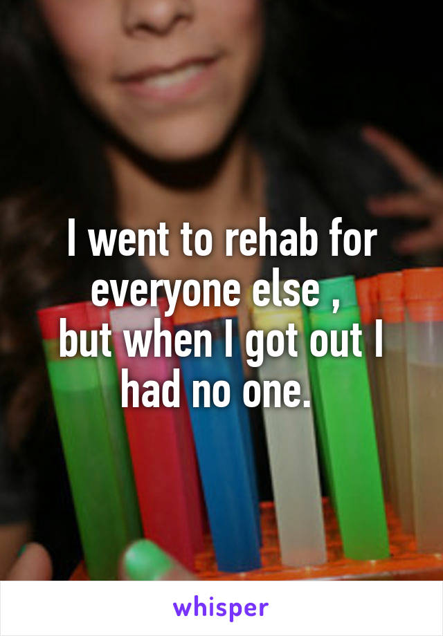 I went to rehab for everyone else , 
but when I got out I had no one. 