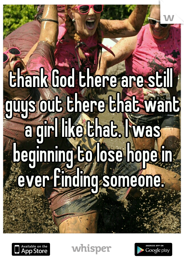 thank God there are still guys out there that want a girl like that. I was beginning to lose hope in ever finding someone. 