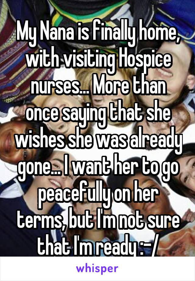 My Nana is finally home, with visiting Hospice nurses... More than once saying that she wishes she was already gone... I want her to go peacefully on her terms, but I'm not sure that I'm ready :-/