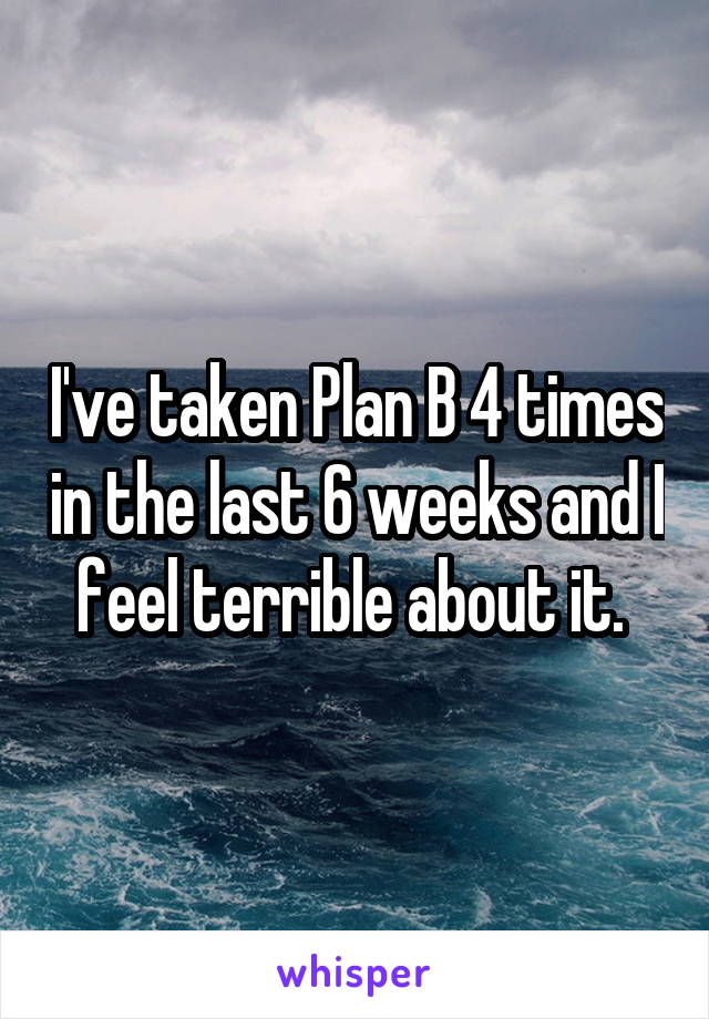 I've taken Plan B 4 times in the last 6 weeks and I feel terrible about it. 