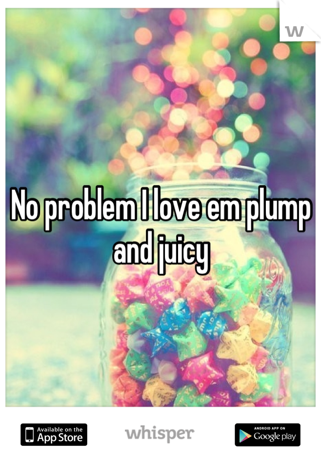 No problem I love em plump and juicy