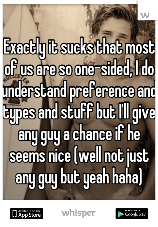 Exactly it sucks that most of us are so one-sided, I do understand preference and types and stuff but I'll give any guy a chance if he seems nice (well not just any guy but yeah haha)