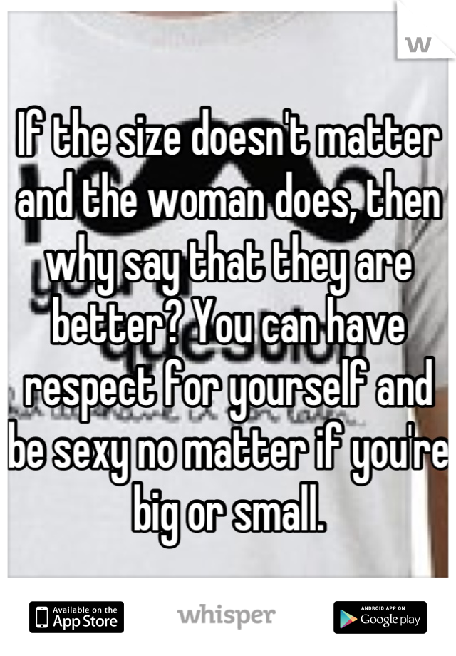 If the size doesn't matter and the woman does, then why say that they are better? You can have respect for yourself and be sexy no matter if you're big or small.