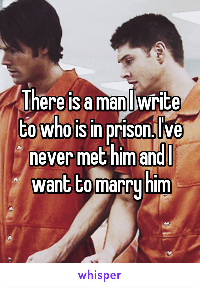 There is a man I write to who is in prison. I've never met him and I want to marry him