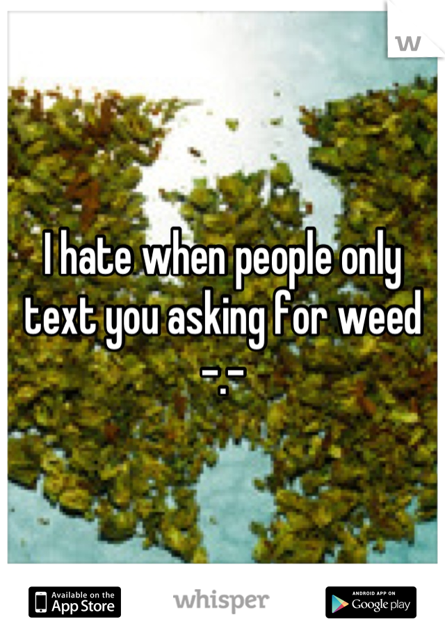 I hate when people only text you asking for weed -.-