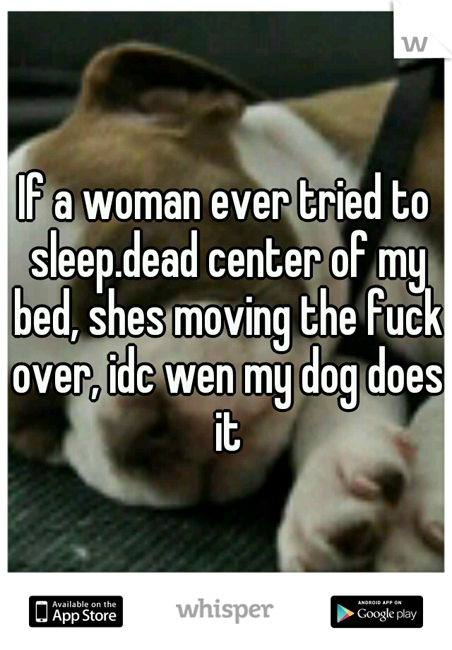 If a woman ever tried to sleep.dead center of my bed, shes moving the fuck over, idc wen my dog does it