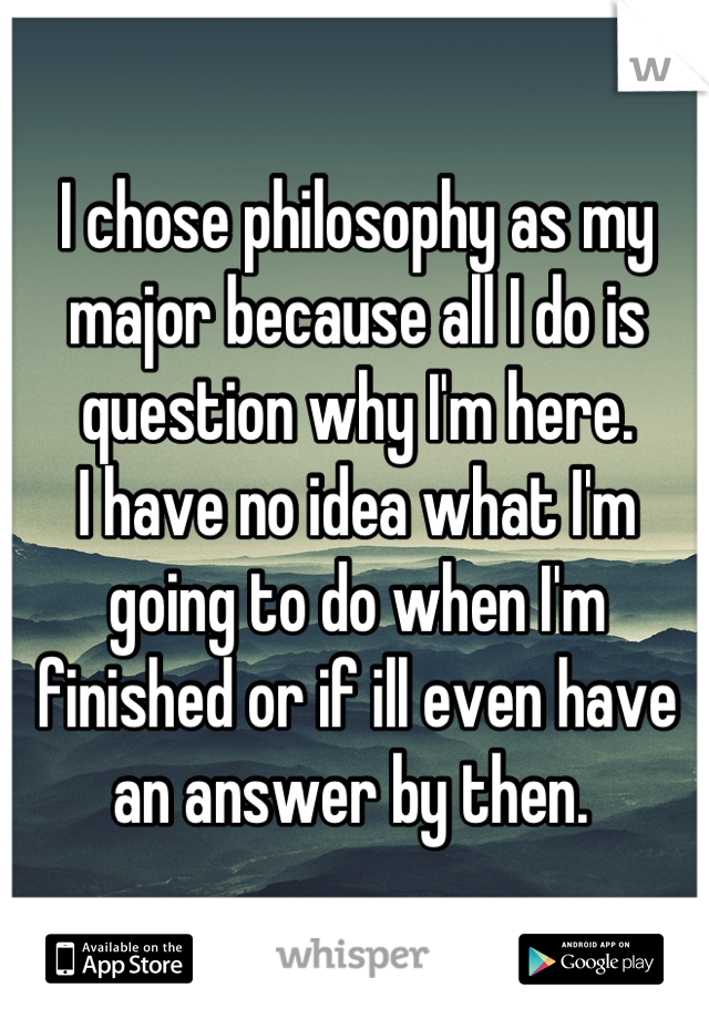 I chose philosophy as my major because all I do is question why I'm here. 
I have no idea what I'm going to do when I'm finished or if ill even have an answer by then. 