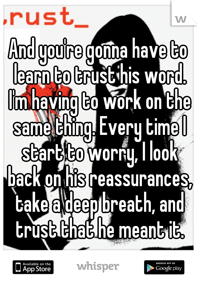 And you're gonna have to learn to trust his word. I'm having to work on the same thing. Every time I start to worry, I look back on his reassurances, take a deep breath, and trust that he meant it.