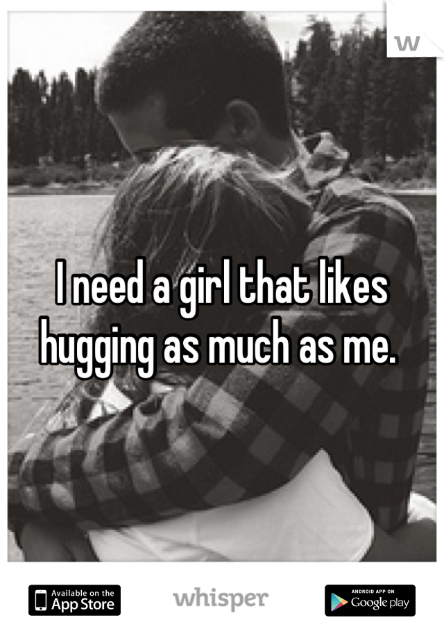 I need a girl that likes hugging as much as me. 