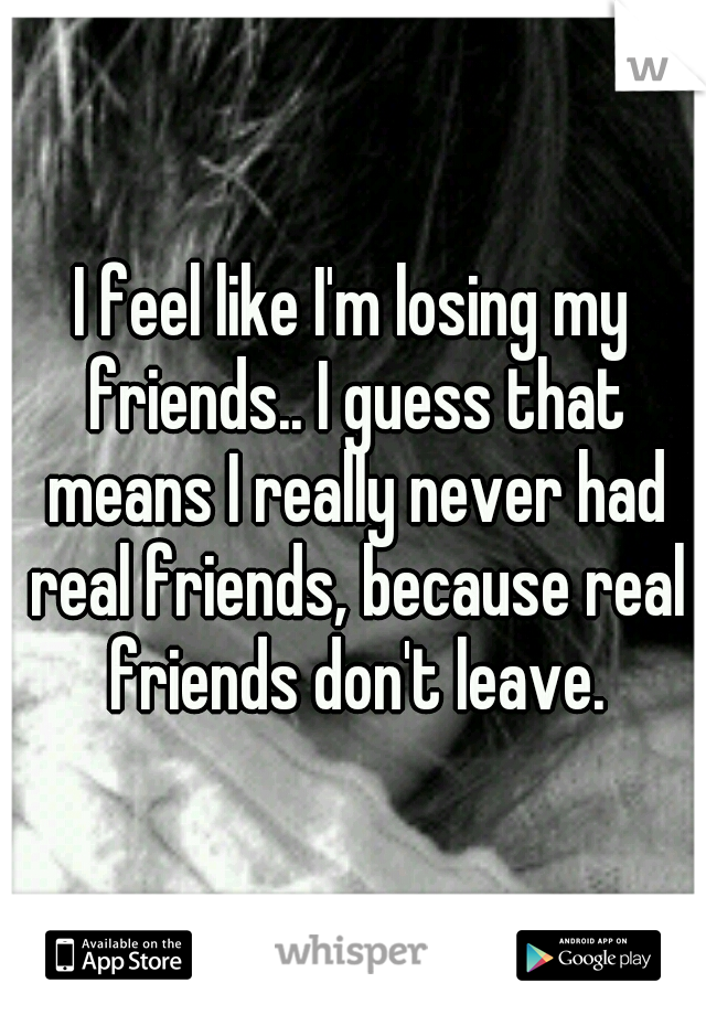 I feel like I'm losing my friends.. I guess that means I really never had real friends, because real friends don't leave.
