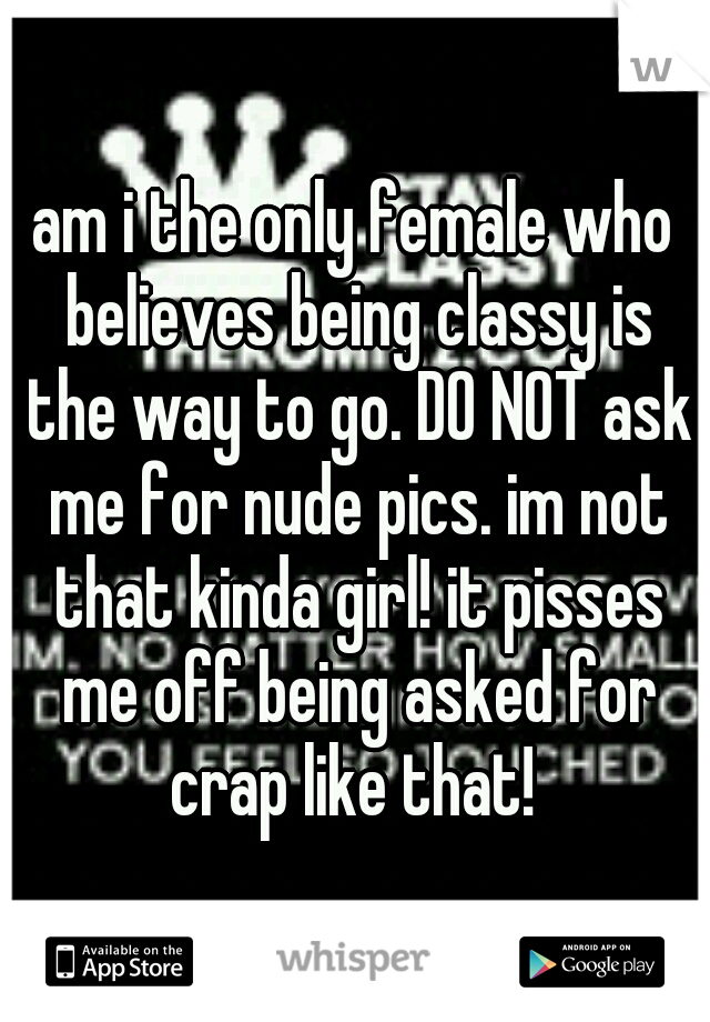 am i the only female who believes being classy is the way to go. DO NOT ask me for nude pics. im not that kinda girl! it pisses me off being asked for crap like that! 