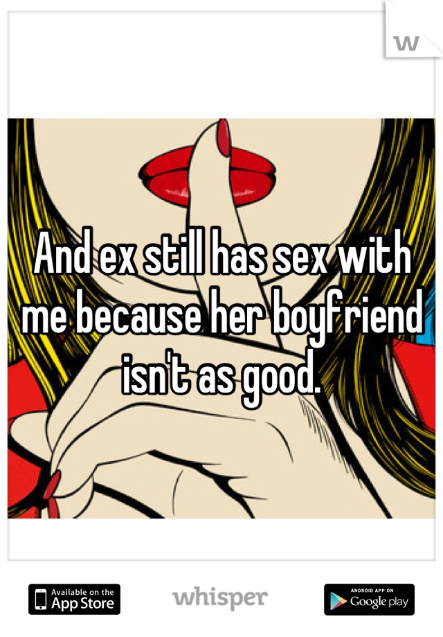 And ex still has sex with me because her boyfriend isn't as good.