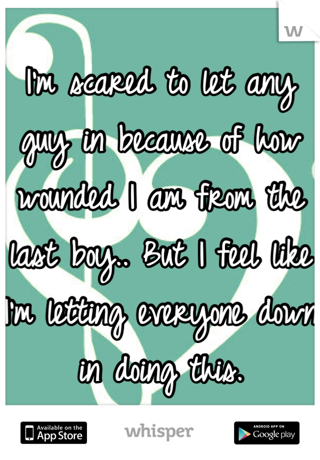 I'm scared to let any guy in because of how wounded I am from the last boy.. But I feel like I'm letting everyone down in doing this.