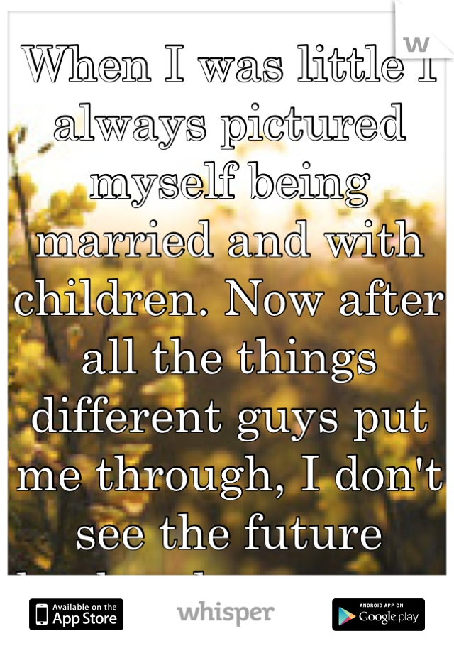 When I was little I always pictured myself being married and with children. Now after all the things different guys put me through, I don't see the future husband anymore. 