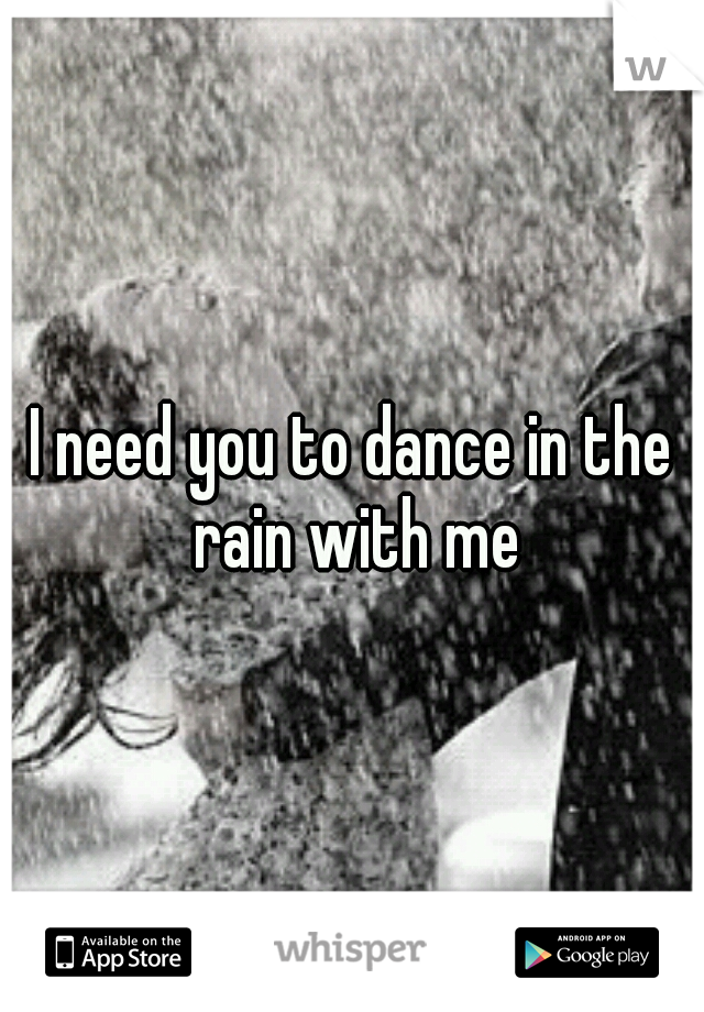 I need you to dance in the rain with me