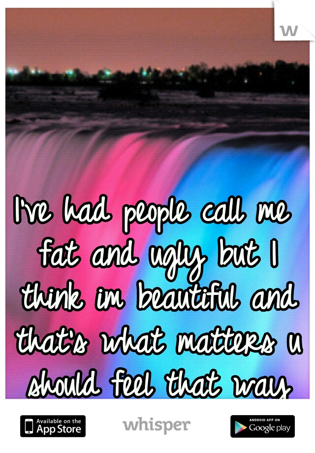 I've had people call me fat and ugly but I think im beautiful and that's what matters u should feel that way too!