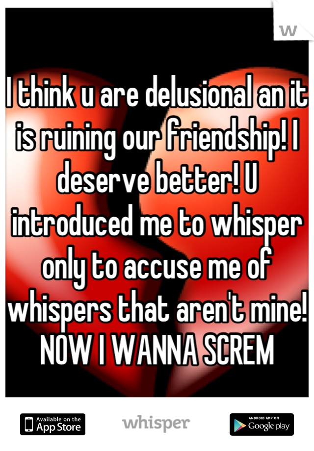 I think u are delusional an it is ruining our friendship! I deserve better! U introduced me to whisper only to accuse me of whispers that aren't mine! 
NOW I WANNA SCREM