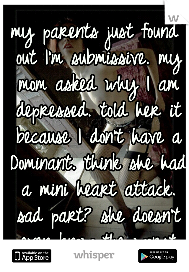 my parents just found out I'm submissive. my mom asked why I am depressed. told her it because I don't have a Dominant. think she had a mini heart attack. sad part? she doesn't even know the worst