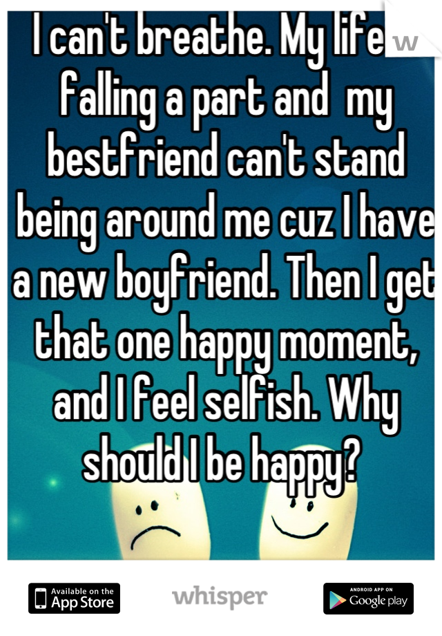 I can't breathe. My life is falling a part and  my bestfriend can't stand being around me cuz I have a new boyfriend. Then I get that one happy moment, and I feel selfish. Why should I be happy? 