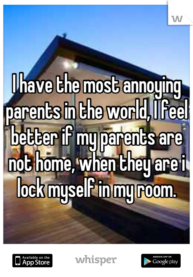 I have the most annoying parents in the world, I feel better if my parents are not home, when they are i lock myself in my room.
