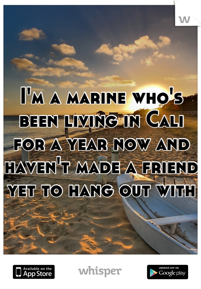 I'm a marine who's been living in Cali for a year now and haven't made a friend yet to hang out with