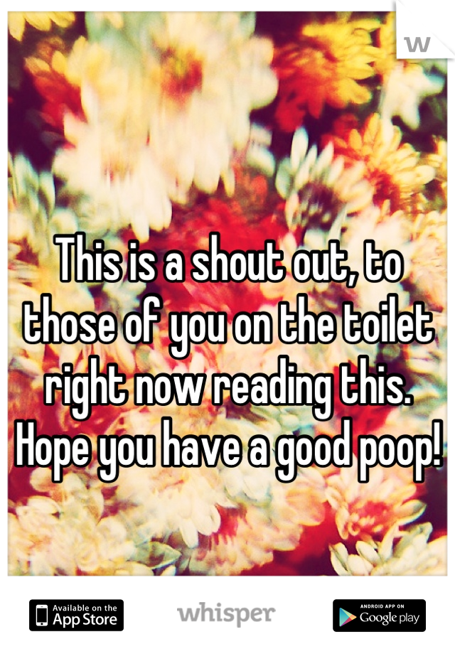 
This is a shout out, to those of you on the toilet right now reading this. Hope you have a good poop!