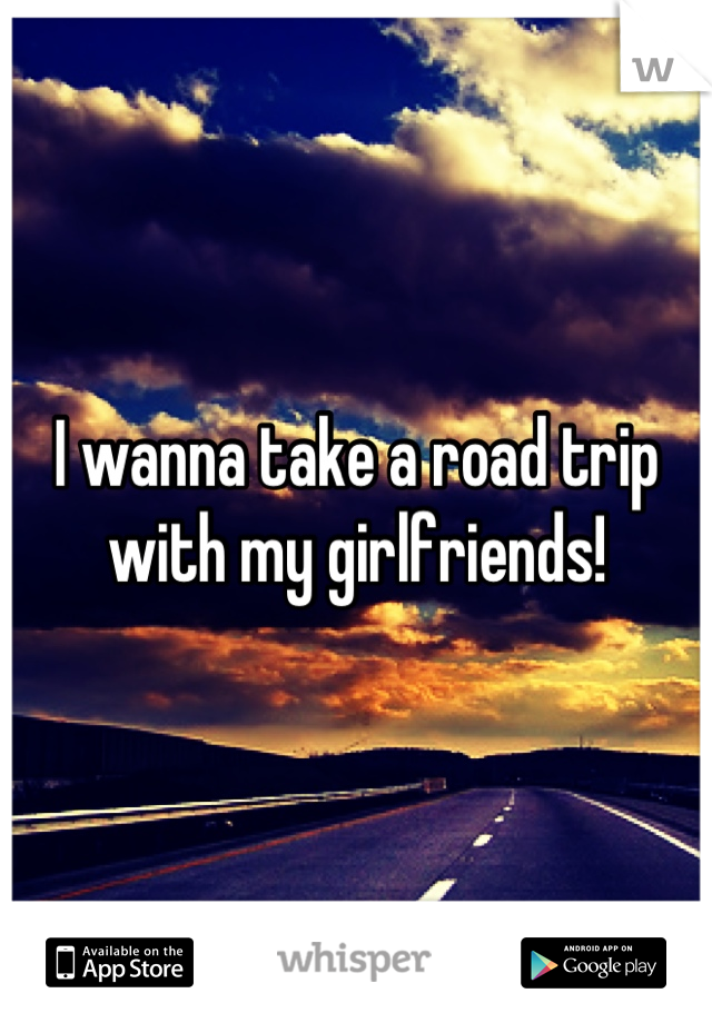 I wanna take a road trip with my girlfriends!