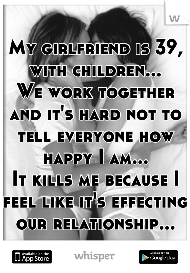 My girlfriend is 39, with children...
We work together and it's hard not to tell everyone how happy I am...
It kills me because I feel like it's effecting our relationship...