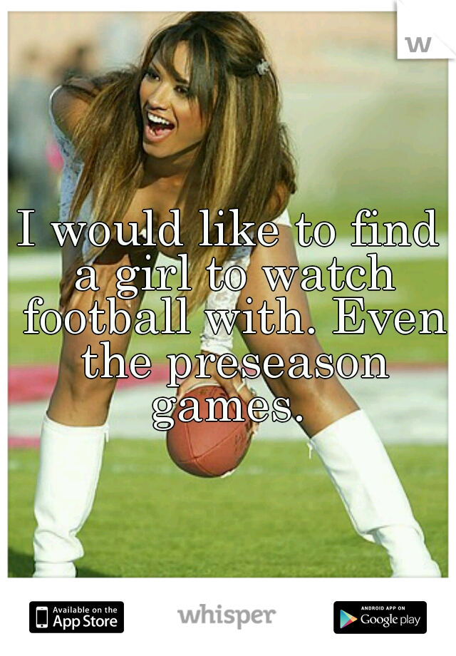 I would like to find a girl to watch football with. Even the preseason games. 