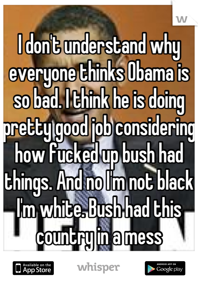 I don't understand why everyone thinks Obama is so bad. I think he is doing pretty good job considering how fucked up bush had things. And no I'm not black I'm white. Bush had this country in a mess