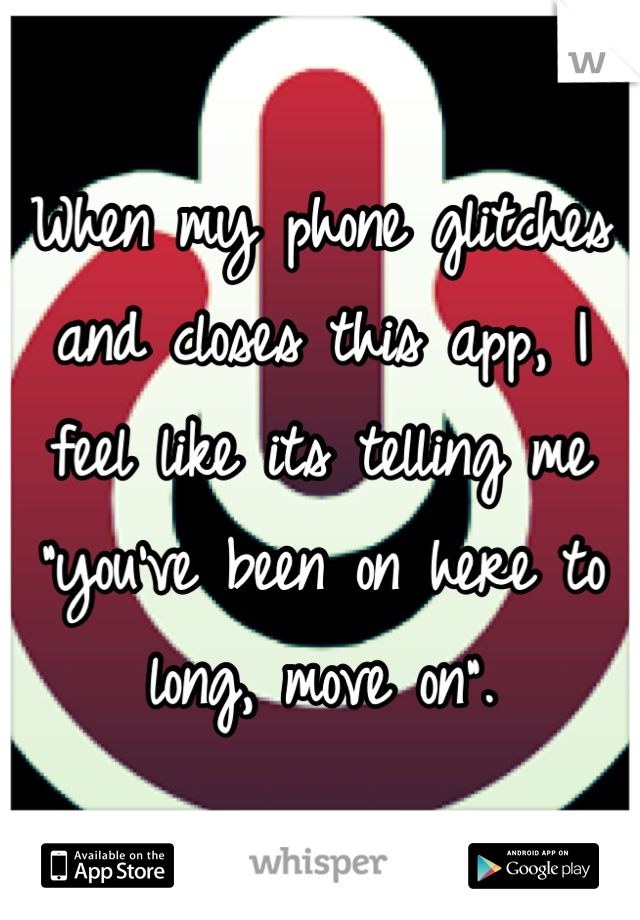 When my phone glitches and closes this app, I feel like its telling me "you've been on here to long, move on".