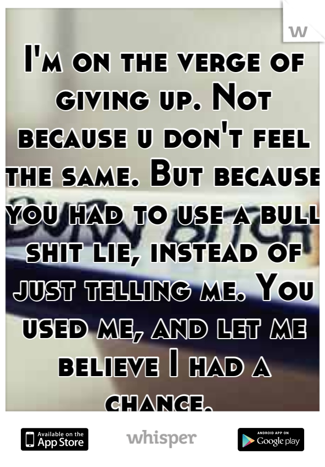 I'm on the verge of giving up. Not because u don't feel the same. But because you had to use a bull shit lie, instead of just telling me. You used me, and let me believe I had a chance. 