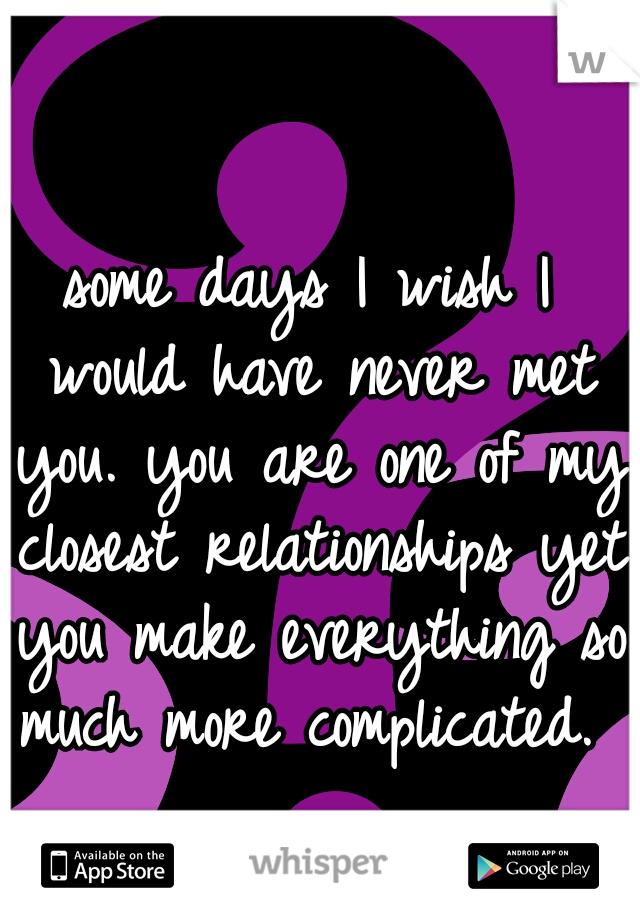 some days I wish I would have never met you. you are one of my closest relationships yet you make everything so much more complicated. 