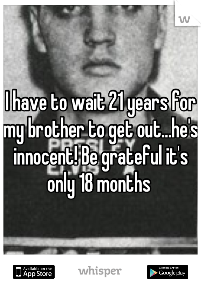 I have to wait 21 years for my brother to get out...he's innocent! Be grateful it's only 18 months 