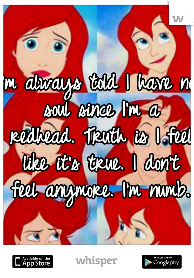 I'm always told I have no soul since I'm a redhead. Truth is I feel like it's true. I don't feel anymore. I'm numb.