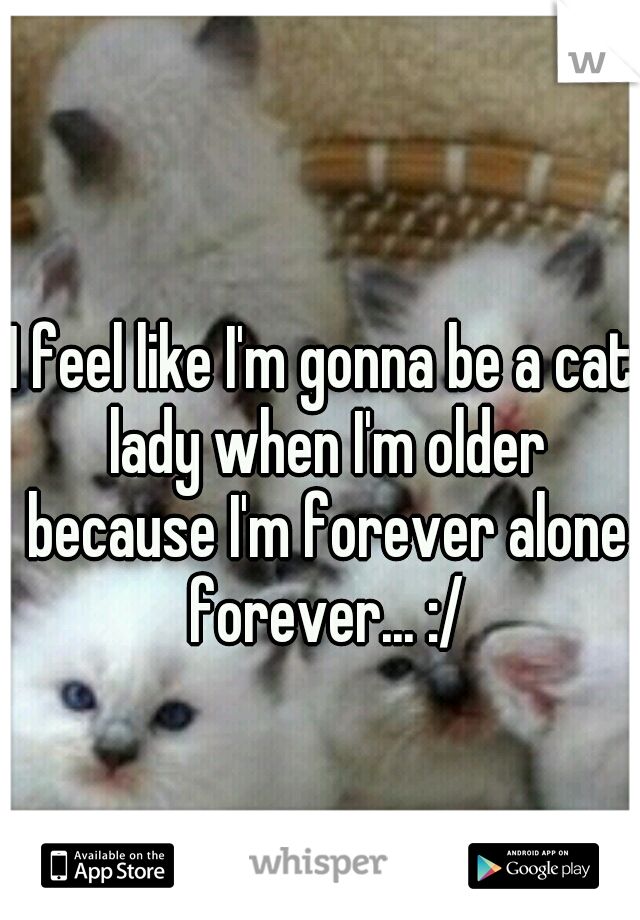 I feel like I'm gonna be a cat lady when I'm older because I'm forever alone forever... :/