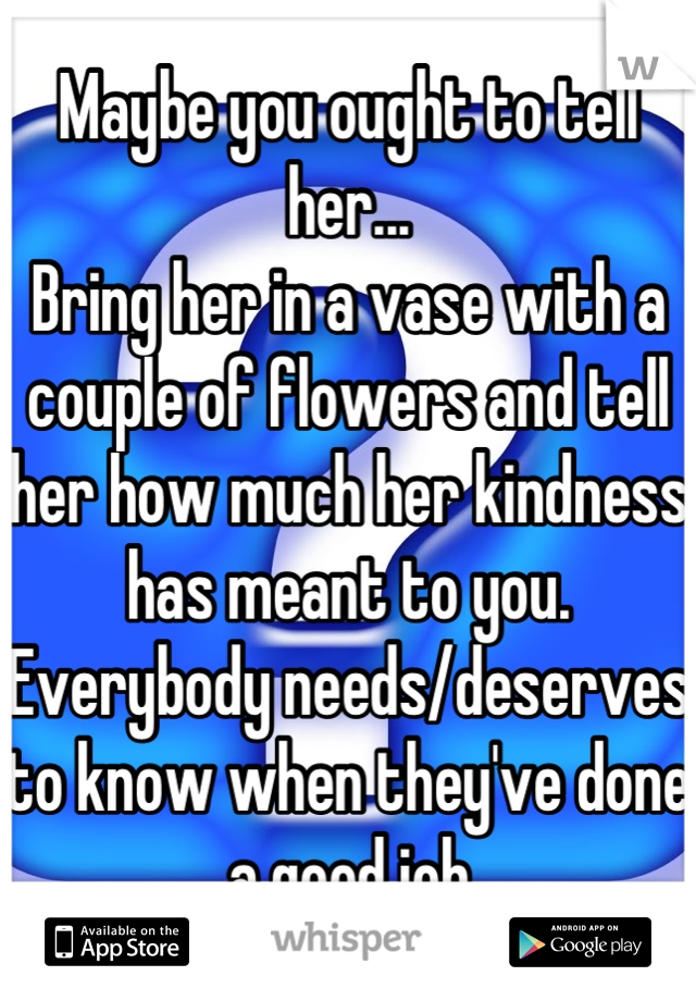 Maybe you ought to tell her...
Bring her in a vase with a couple of flowers and tell her how much her kindness has meant to you.  Everybody needs/deserves to know when they've done a good job