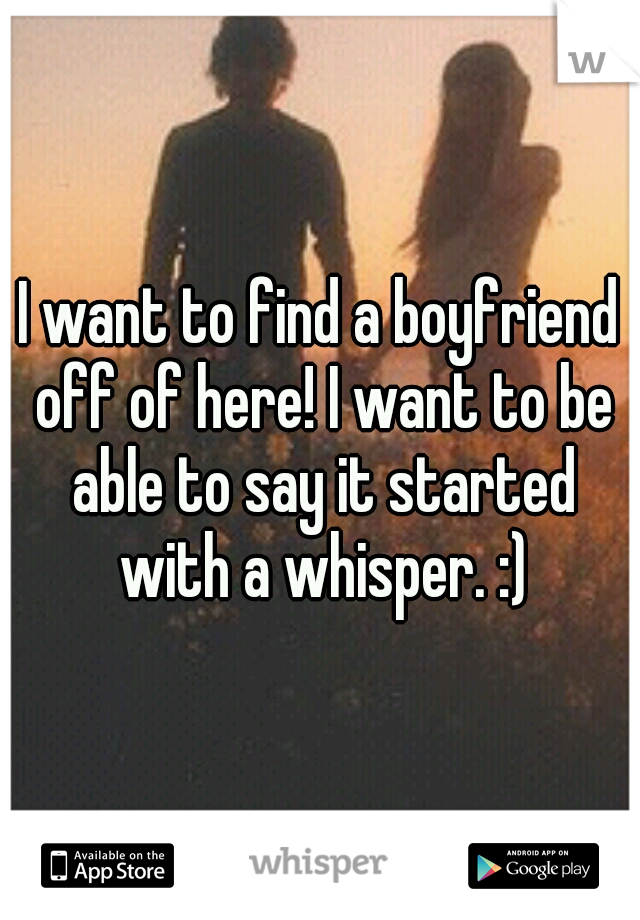 I want to find a boyfriend off of here! I want to be able to say it started with a whisper. :)