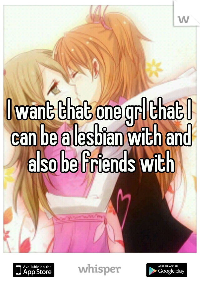 I want that one grl that I can be a lesbian with and also be friends with