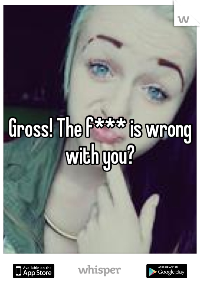 Gross! The f*** is wrong with you?