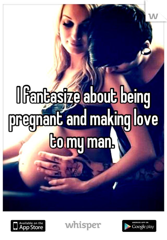 I fantasize about being pregnant and making love to my man. 