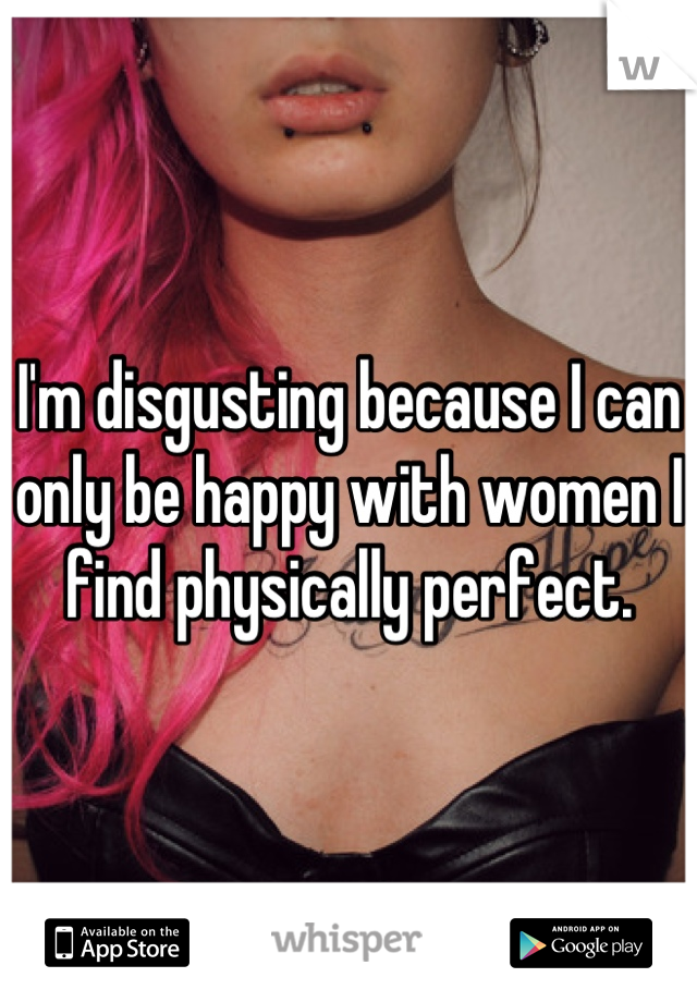 I'm disgusting because I can only be happy with women I find physically perfect.