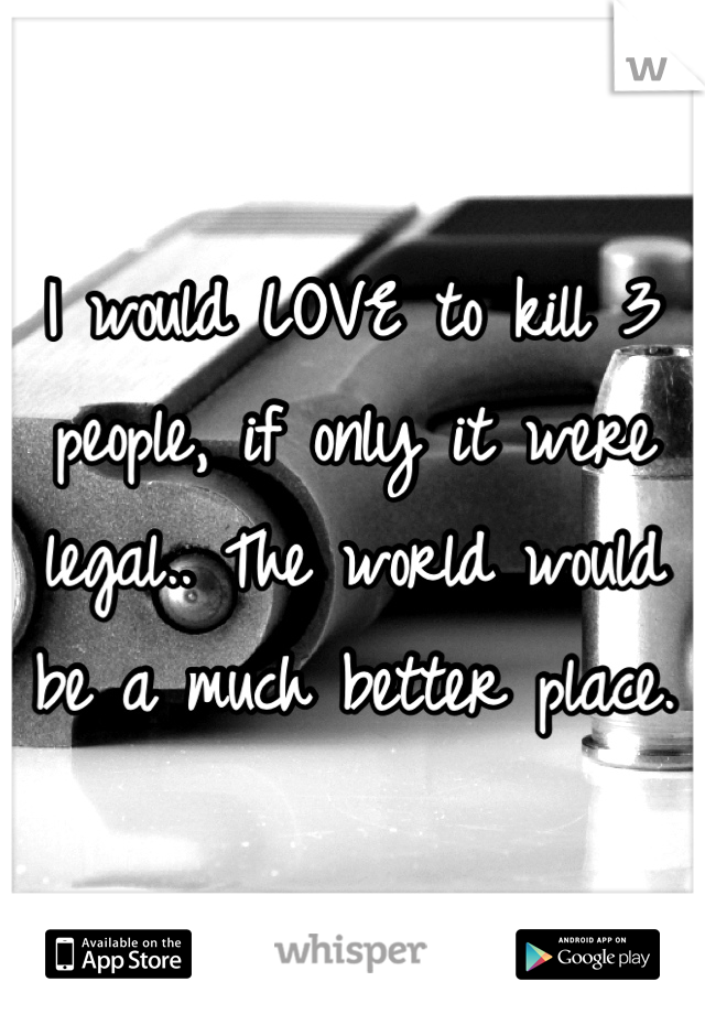 I would LOVE to kill 3 people, if only it were legal.. The world would be a much better place.