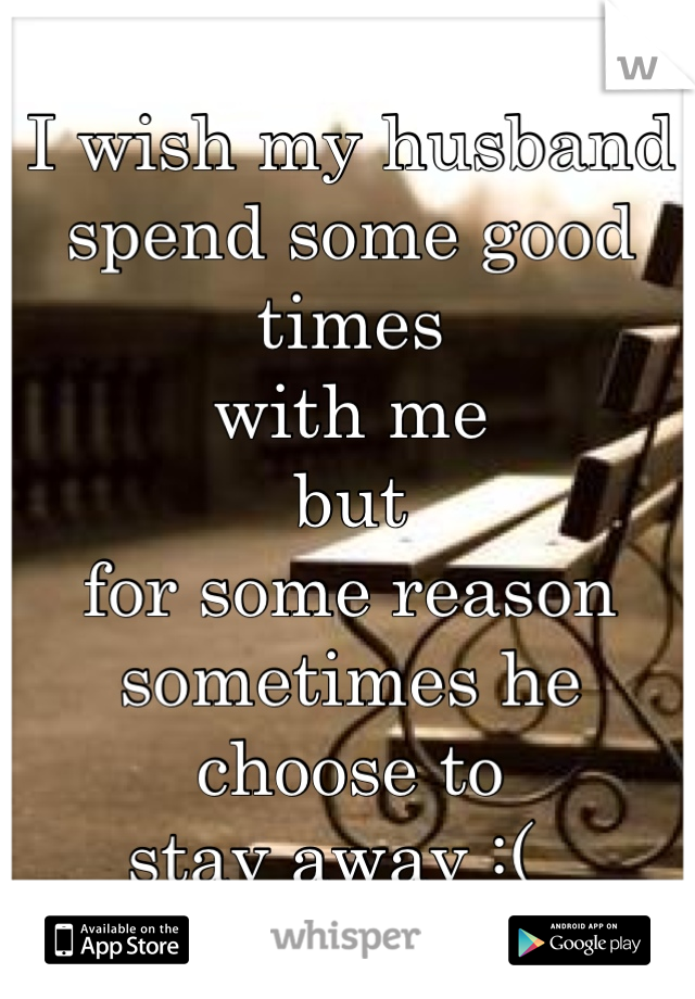I wish my husband 
spend some good times 
with me
but 
for some reason 
sometimes he choose to 
stay away :(  