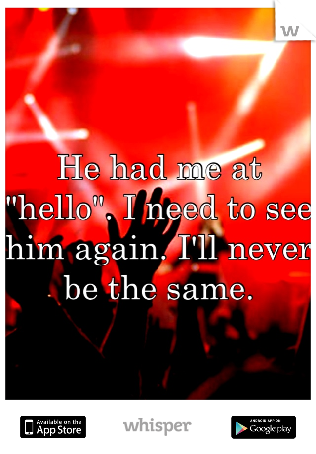 He had me at "hello". I need to see him again. I'll never be the same.