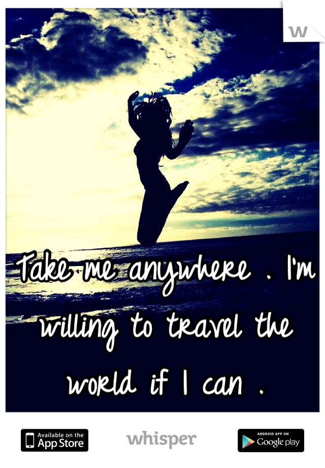 Take me anywhere . I'm willing to travel the world if I can .